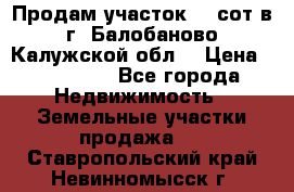 Продам участок 12 сот в г. Балобаново Калужской обл. › Цена ­ 850 000 - Все города Недвижимость » Земельные участки продажа   . Ставропольский край,Невинномысск г.